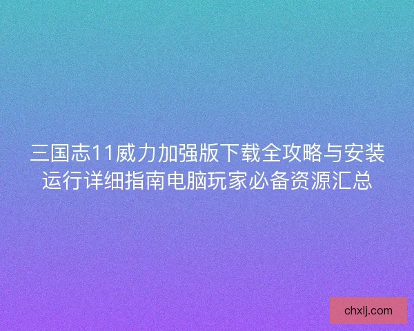 三国志11威力加强版下载全攻略与安装运行详细指南电脑玩家必备资源汇总