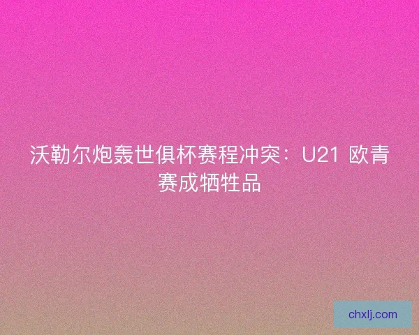 沃勒尔炮轰世俱杯赛程冲突：U21 欧青赛成牺牲品